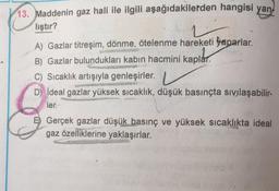 13. Maddenin gaz hali ile ilgili aşağıdakilerden hangisi yan
liştır?
A) Gazlar titreşim, dönme, ötelenme hareketi yaparlar.
kaplar
B) Gazlar bulundukları kabın hacmini kaplar.
C) Sıcaklık artışıyla genleşirler.
D) İdeal gazlar yüksek sıcaklık, düşük basınçta sıvılaşabilir-
ler.
E) Gerçek gazlar düşük basınç ve yüksek sıcaklıkta ideal
gaz özelliklerine yaklaşırlar.