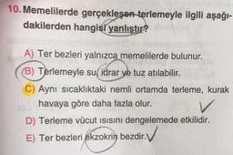 10. Memelilerde gerçekleşen terlemeyle ilgili aşağı-
dakilerden hangisi yanlıştır?
A) Ter bezleri yalnızca memelilerde bulunur.
(B) Terlemeyle su, idrar ve tuz atılabilir.
C) Aynı sıcaklıktaki nemli ortamda terleme, kurak
havaya göre daha fazla olur.
D) Terleme vücut ısısını dengelemede etkilidir.
E) Ter bezleri ekzokrin bezdir.