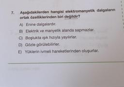 7.
Aşağıdakilerden hangisi elektromanyetik dalgaların
ortak özelliklerinden biri değildir?
1
1
A) Enine dalgalardır.
B) Elektrik ve manyetik alanda sapmazlar.
C) Boşlukta ışık hızıyla yayılırlar.
D) Gözle görülebilirler.
E) Yüklerin ivmeli hareketlerinden oluşurlar.