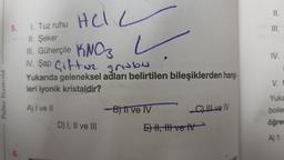 Palme Yayıncılık
5.
6.
1. Tuz ruhu
Hel L
Hel
II. Şeker
III. Güherçile KNO3
IV. Sap Giftwe grabe
Yukarıda geleneksel adları belirtilen bileşiklerden hangi
leri iyonik kristaldir?
A) I ve II
-B) Il ve IV
C) III ve IV
D) I, II ve III
E) II, III ve IV
II.
III.
IV.
V. M
Yuka
boller
öğren
A) 1