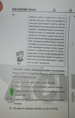 A
Babamın görevi nedeniyle 6 yıldır bu
şehirde yaşıyoruz. Daha önce geldiğimiz
yere göre çok kalabalık olan bu şehirde
güzel şeylerin yanında çeşitli sıkıntılar da
yaşadım. İlk geldiğimizde ev bulamadık.
Okulda sınıflar ve hastaneler çok kala-
balıktı. Bu sıkıntıların yaşanmasında bu
şehre dışardan çok fazla göç gelmesi etkili
oldu. Bu göçlerle gecekonduların artması
ve trafiğin sıkışması olumsuz iken şehirde
kültür çeşitliliğinin artması ve farklı yaşam
tarzlarını içinde barındırması bu şehrin
güzel tarafı. Güzel ve kötü taraflarıyla her
geçen gün alışmaya başladım bu şehre ve
artık burdan ayrılmak istemiyorum. Galiba
artık bu şehri seviyorum.
Elif
Yukarıda verilen hikayede anlatılan durumlardan
hangisi Elif'in bu şehirde yaşamış olduğu sorunlar
arasında gösterilemez?
A) Yoğun göç sonucu oluşan konut sıkıntısı
B) Okul ve hastane gibi hizmetlerin yetersiz kalması
C) Gelen göçlerle beraber iş gücü potansiyelinin artış
göstermesi
D) Çarpık kentleşme ve gecekondulaşmasının artış gös-
termesi
E) Alt yapının yetersiz kalması ve çevre kirliliği
YKS DENEME SINAVI
14.
15