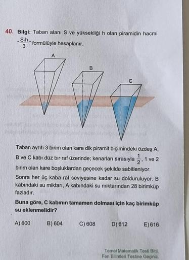 40. Bilgi: Taban alanı S ve yüksekliği h olan piramidin hacmi
L
S-h
3
formülüyle hesaplanır.
A
B
Taban ayrıtı 3 birim olan kare dik piramit biçimindeki özdeş A,
B ve C kabi düz bir raf üzerinde; kenarları sırasıyla, 1 ve 2
birim olan kare boşluklardan geçe