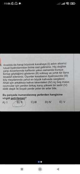 11:06
88
3. Anadolu'da hangi büyücek kasabaya (1) adım atsanız
tuluat tiyatrolarından birine rast gelirsiniz. Hiç değilse
çarşı duvarlarında kafilenin yakın zamanda buraya
konup göçtüğünü gösteren (II) solmuş ve yırtık bir ilana
tesadüf edersiniz. Oyunlar kasabanın tiyatrosunda (III)
köy meydanında yahut en büyük kahvede sergilenir.
Ahali için arkalıksız kahve iskemleleri (IV) üç beş masa;
oyuncular için yerden birkaç karış yüksek bir sedir (V)
delik deşik iki boyalı perde yeter de artar bile.
Bu parçada numaralanmış yerlerden hangisine
virgül getirilemez?
A) I
B) I
C) III
D) IV
E) V