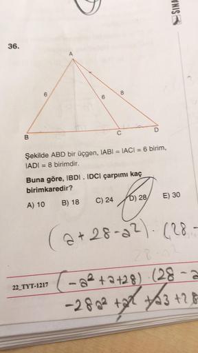 36.
(o
6
22_TYT-1217
VNIS
B
C
D
Şekilde ABD bir üçgen, IABI= IACI = 6 birim,
IADI=8 birimdir.
Buna göre, IBDI. IDCI çarpımı kaç
birimkaredir?
A) 10
B) 18
C) 24
face
D) 28
E) 30
2+28-22)-(28
28-02
(-a²+2+28) · (28-2
-280² +2²² +3 +28
1