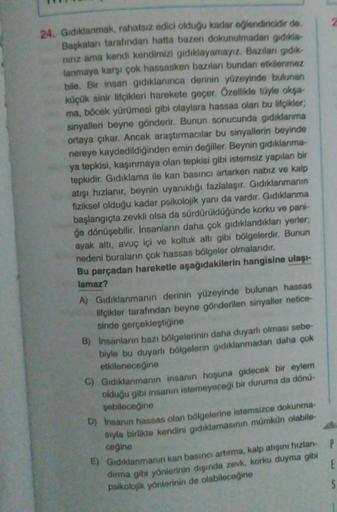 24. Gıdıklanmak, rahatsız edici olduğu kadar eğlendiricidir de.
Başkaları tarafından hatta bazen dokunulmadan gidikia
ninz ama kendi kendimizi gıdıklayamayız. Bazıları gidik
lanmaya karşı çok hassasken bazıları bundan etkilenmez
bile. Bir insan gıdıklanınc