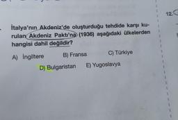 1
1
İtalya'nın Akdeniz'de oluşturduğu tehdide karşı ku-
rulan Akdeniz Paktı'na (1936) aşağıdaki ülkelerden
hangisi dahil değildir?
1
A) İngiltere
B) Fransa
C) Türkiye
D) Bulgaristan
E) Yugoslavya
12. G