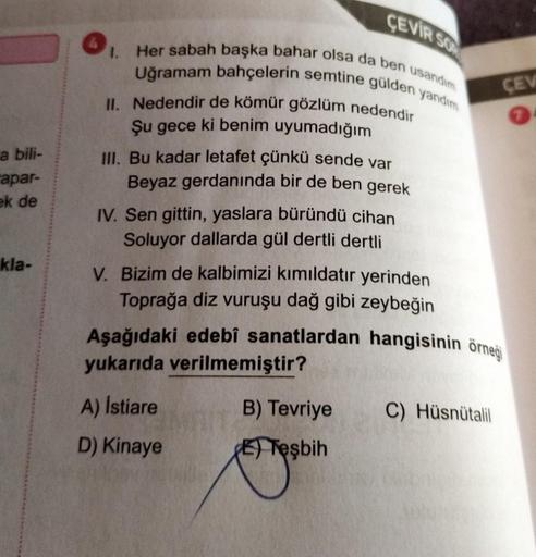 a bili-
apar-
ek de
kla-
CEVIR SO
1.
Her sabah başka bahar olsa da ben usandım
Uğramam bahçelerin semtine gülden yandim
II. Nedendir de kömür gözlüm nedendir
Şu gece ki benim uyumadığım
III. Bu kadar letafet çünkü sende var
Beyaz gerdanında bir de ben gere
