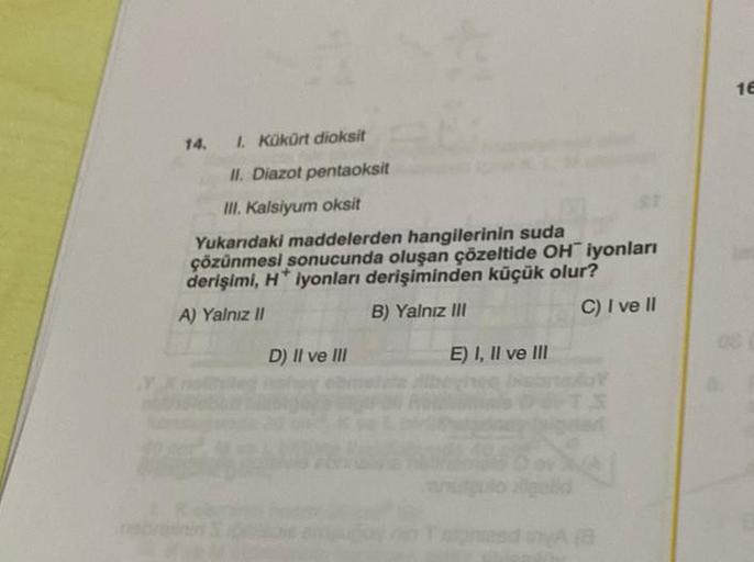 14. I. Kükürt dioksit
II. Diazot pentaoksit
III. Kalsiyum oksit
St
Yukarıdaki maddelerden hangilerinin suda
çözünmesi sonucunda oluşan çözeltide OH iyonları
derişimi, H* iyonları derişiminden küçük olur?
A) Yalnız II
B) Yalnız III
C) I ve II
D) II ve III
E