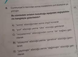 8. Cumhuriyet'in ilanından sonra müzelerimiz yurt düzeyine ya-
yılmıştır.
Bu cümledeki anlatım bozukluğu aşağıdaki değişiklikle-
rin hangisiyle giderilebilir?
A) "sonra" sözcüğünden sonra virgül konarak
B) "yurt" sözcüğü yerine "ülke" sözcüğü getirilerek
C) "müzelerimiz" sözcüğünden sonra "de" bağlacı geti-
rilerek
b) "düzeyine" sözcüğü yerine "geneline" sözcüğü getiri-
lerek
E) "yayılmıştır" sözcüğü yerine "dağılmıştır" sözcüğü geti-
rilerek
11.