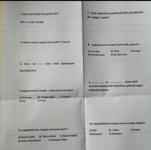 1-0,2 mol H₂SO4 kaç gram dır?
(H=1 S-32 O=16)
2. Sabit oranlar yasası kime aittir? Yazınız
3. CH4 + O2------- CO2+ H2O tepkimesini
Denkleştiriniz
4.Aşağıdakilerden hangisi süspansiyona örnektir?
C) Ayran
A) Kolonya
B) Sis
B) 14 ayar altın
E) Hava
5.Aşağıda