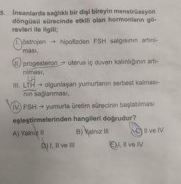 5. Insanlarda sağlıklı bir dişi bireyin menstrüasyon
döngüsü sürecinde etkili olan hormonların gö-
revleri ile ilgili;
östrojen → hipofizden FSH salgısının artırıl-
ması,
II. progesteron → uterus iç duvarı kalınlığının artı-
rılması,
LH
III. LTH → olgunlaşan yumurtanın serbest kalması-
nın sağlanması,
IV.) FSH → yumurta üretim sürecinin başlatılması
eşleştirmelerinden hangileri doğrudur?
A) Yalnız II
B) Yalnız III
Il ve IV
D) I, II ve III
ⒸI, II ve IV