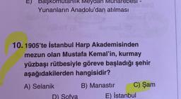 I
Başkomutanlik Meydan
Yunanların Anadolu'dan atılması
10. 1905'te İstanbul Harp Akademisinden
mezun olan Mustafa Kemal'in, kurmay
yüzbaşı rütbesiyle göreve başladığı şehir
aşağıdakilerden hangisidir?
A) Selanik
B) Manastır
C) Şam
D) Sofya
E) İstanbul