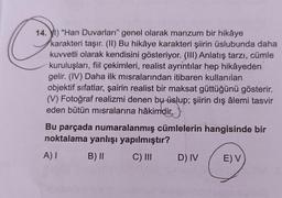 14.) "Han Duvarları" genel olarak manzum bir hikâye
karakteri taşır. (II) Bu hikâye karakteri şiirin üslubunda daha
kuvvetli olarak kendisini gösteriyor. (III) Anlatış tarzı, cümle
kuruluşları, fiil çekimleri, realist ayrıntılar hep hikâyedén
gelir. (IV) Daha ilk misralarından itibaren kullanılan
objektif sifatlar, şairin realist bir maksat güttüğünü gösterir.
(V) Fotoğraf realizmi denen bu üslup; şiirin dış âlemi tasvir
eden bütün misralarına hâkimdir.
Bu parçada numaralanmış cümlelerin hangisinde bir
noktalama yanlışı yapılmıştır?
A) I
B) II
C) III
D) IV
E) V