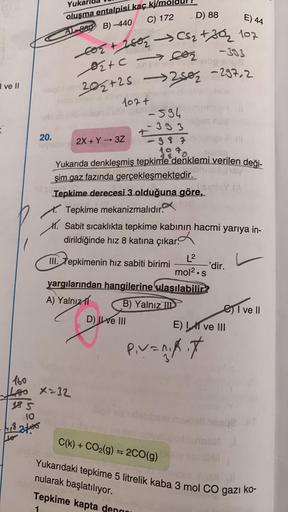 I ve II
Yuk
oluşma entalpisi kaç kj/n
C) 172
D) 88
E) 44
A-980 B)-440
co₂ + 2802 → CS₂ +30₂ 107
-333
₂+cco₂
Avanbolnog sus
maqolb20₂+25 -250₂-297-2
le's
107+
594
-393
20.
leitans 2X+Y→3Z
Ill
-98701
1070
Yukarıda denkleşmiş tepkime denklemi verilen deği-
şi