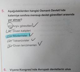 5. Aşağıdakilerden hangisi Osmanlı Devleti'nde
kalemiye sınıfına mensup devlet görevlileri arasında
yer almaz?
A Arşiv görevlileri
B) Divan katipleri
C) Müderrisler V
D) Vakanüvisler V
LE Divan tercümanları
V
6. Viyana Kongresi'nde Avrupalı devletlerin ulus