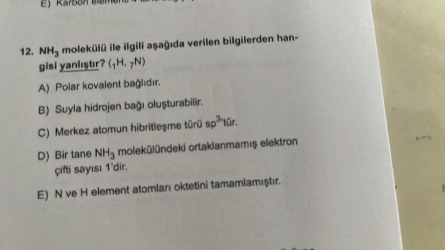 E)
12. NH3 molekülü ile ilgili aşağıda verilen bilgilerden han-
gisi yanlıştır? (₁H, 7N)
A) Polar kovalent bağlıdır.
B) Suyla hidrojen bağı oluşturabilir.
C) Merkez atomun hibritleşme türü sp3³'tür.
D) Bir tane NH3 molekülündeki ortaklanmamış elektron
çift