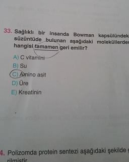 33. Sağlıklı bir insanda Bowman kapsülündek
süzüntüde bulunan aşağıdaki moleküllerder
hangisi tamamen geri emilir?
A) C vitamini
B) Su
(C) Amino asit
D) Üre
E) Kreatinin
siteme
4. Polizomda protein sentezi aşağıdaki şekilde
rilmistir