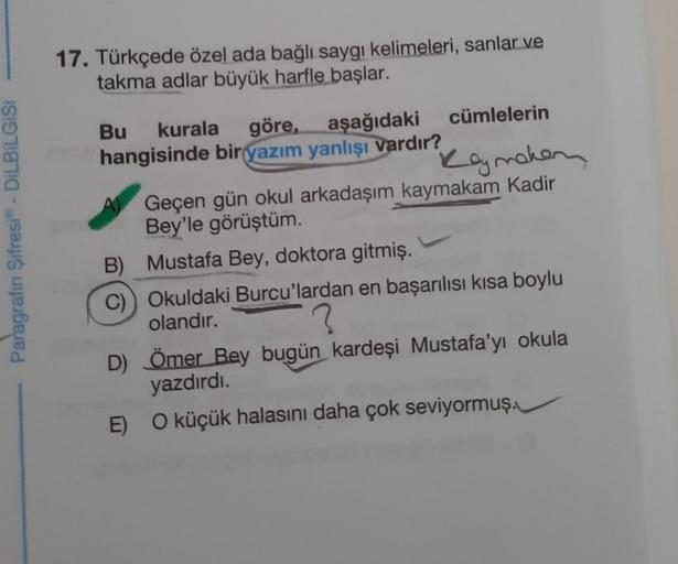 Paragrafın Şifresi® - DİLBİLGİSİ
17. Türkçede özel ada bağlı saygı kelimeleri, sanlar ve
takma adlar büyük harfle başlar.
cümlelerin
Bu kurala göre, aşağıdaki
hangisinde bir yazım yanlışı vardır?
Rey maken
Geçen gün okul arkadaşım kaymakam Kadir
Bey'le gör