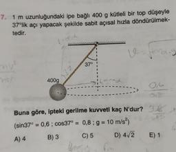 7. 1 m uzunluğundaki ipe bağlı 400 g kütleli bir top düşeyle
37°lik açı yapacak şekilde sabit açısal hızla döndürülmek-
tedir.
ve
Handig
nu²
37°
mer
400g
Buna göre, ipteki gerilme kuvveti kaç N'dur?
(sin37° = 0,6; cos37° = 0,8; g = 10 m/s²)
A) 4
B) 3
C) 5
ZE
D) 4√/2 E) 1