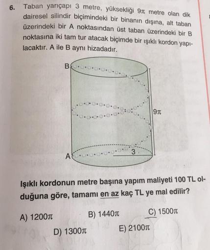 6.
Taban yarıçapı 3 metre, yüksekliği 9 metre olan dik
dairesel silindir biçimindeki bir binanın dışına, alt taban
üzerindeki bir A noktasından üst taban üzerindeki bir B
noktasına iki tam tur atacak biçimde bir ışıklı kordon yapı-
lacaktır. A ile B aynı h