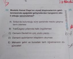 istendi
35.
32. Mustafa Kemal Paşa'nın siyasi düşüncelerinin şekil-
lenmesinde aşağıdaki gelişmelerden hangisinin etki-
li olduğu savunulamaz?
A) Sofya'da bulunduğu süre içerisinde meclis çalışma-
larını izlemesi
B) Trablusgarp yıllarında halkı örgütlemesi
C) Osmanlı Devleti'nin çok uluslu yapısı
D) Osmanlı aydınlarının kitaplarını okuması
E) Manastır şehri ve buradaki tarih öğretmeninin dü-
şünceleri
aplusakademi
la s
