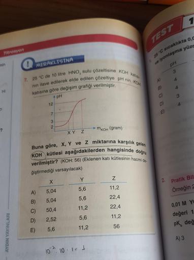 Titrasyon
nin
M
-?
AYDIN YAYINLARI
TEST
25 °C sıcaklıkta 0,C
iyonlaşma yüzc
ve
PH
! MERAKLISINA
7. 25 °C de 10 litre HNO, sulu çözeltisine KOH katis
nın ilave edilerek elde edilen çözeltiye pH nin KOH
katısına göre değişim grafiği verilmiştir.
pH
12
7
3
2
