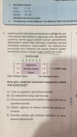 Bu testte sırasıyla,
Fizik
(1-14)
Kimya
(15-27)
Biyoloji
(28-40)
alanlarına ait 40 soru vardır.
2.
Cevaplarınızı, cevap kâğıdının "Fen Bilimleri Testi" için ayrılan kıs
1. Uyarılmış atom fotonlarla bombardıman edildiğinde uya-
rılma düzeyindeki elektron yoğunluğu artar. Bu şekilde
uyarılmış atoma uygun enerjili fotonlar gönderilerek,
elektronlarını temel hale dönmeye zorlaması sonucu
zincirleme reaksiyon oluşturulabilir. Bu reaksiyonun
sonucunda aynı frekanslı çok sayıda fotonun şiddet-
lendirilmesi sonucu oluşan ışığa LASER adı verilir.
Uyarma İşığı
Uyarılmış
Atomlar İçeren
-LASER Işığı
Ortam
Tam Yansıtıcı Ayna
Yarı Geçirgen Ayna
Buna göre, aşağıdaki olaylardan hangisinde LASER
ışığı kullanılmaz?
A) Tipta iç organların görüntülenmesinde
B) Diş tedavisinde dolgu işlemlerinde
C) Savunma sanayisinde hedeflerin tespit edilmesi ve
işaretlenmesinde
D) Gösteri, eğlence ve reklam sektöründe görsel şö-
lenlerde
E) Güzellik merkezi gibi yerlerde epilasyon ve akne
tedavisi işlemlerinde
1.
UĞUR