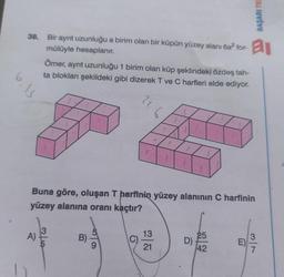 6,13
38. Bir ayrıt uzunluğu a birim olan bir küpün yüzey alanı 6a² for-
mülüyle hesaplanır.
Ömer, ayrıt uzunluğu 1 birim olan küp şeklindeki özdeş tah-
ta blokları şekildeki gibi dizerek T ve C harfleri elde ediyor.
4
Buna göre, oluşan T harfinin yüzey alanının C harfinin
yüzey alanına oranı kaçtır?
13
25
A)
E)
OT|WO
21.6
|
21
BAŞARI TE
D)