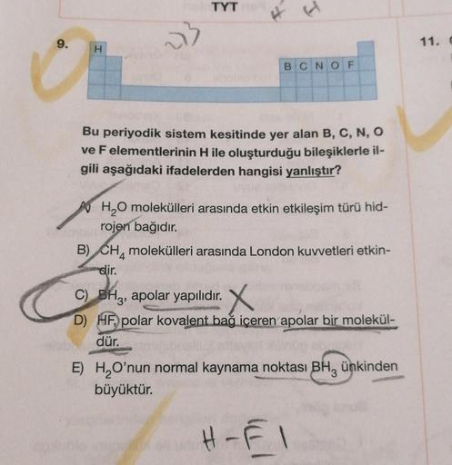 TYT
9.
4
53
H
BCNOF
Bu periyodik sistem kesitinde yer alan B, C, N, O
ve F elementlerinin H ile oluşturduğu bileşiklerle il-
gili aşağıdaki ifadelerden hangisi yanlıştır?
H₂O molekülleri arasında etkin etkileşim türü hid-
rojen bağıdır.
B) CH molekülleri a