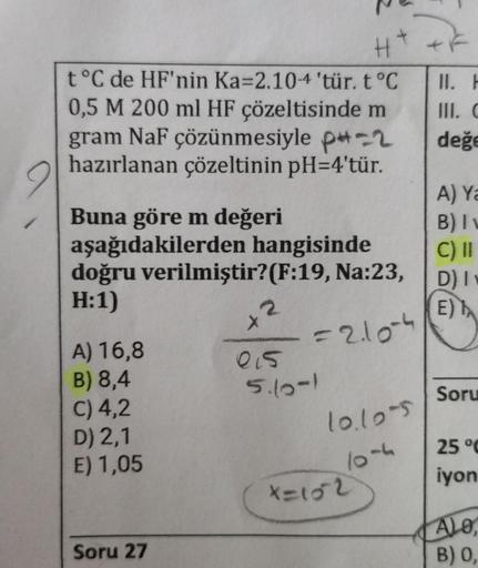 t°C de HF'nin Ka-2.10-4 'tür. t °C
0,5 M 200 ml HF çözeltisinde m
gram NaF çözünmesiyle p-2
hazırlanan çözeltinin pH=4'tür.
Buna göre m değeri
aşağıdakilerden hangisinde
doğru verilmiştir? (F:19, Na:23,
H:1)
2
X
A) 16,8
=2.10-4
B) 8,4
C) 4,2
D) 2,1
10.105