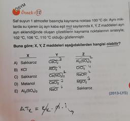 ÖSYM
Örnek: (12)
Saf suyun 1 atmosfer basınçta kaynama noktası 100 °C dir. Aynı mik-
tarda su içeren üç ayrı kaba eşit mol sayılarında X, Y, Z maddeleri ayrı
ayrı eklendiğinde oluşan çözeltilerin kaynama noktalarının sırasıyla;
102 °C, 106 °C, 110 °C olduğu gözlenmiştir.
Buna göre; X, Y, Z maddeleri aşağıdakilerden hangisi olabilir?
X
Y
Z
A) Sakkaroz
CaCl₂
Al2(SO4)3
B) KCI
AICI3 4
CrCg4
2
C) Sakkaroz
Ca(NO3)2
NaOH
3
D) Metanol
CaCl₂
MgCl2
2
E) Al2(SO4)3
NaCl
Sakkaroz
(2013-LYS)
ATR = 4/₂.4.1.
3