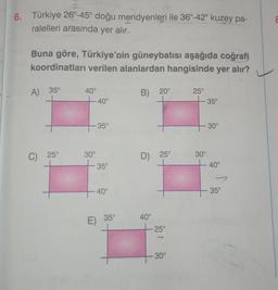 6. Türkiye 26°-45° doğu meridyenleri ile 36°-42° kuzey pa-
ralelleri arasında yer alır.
Buna göre, Türkiye'nin güneybatısı aşağıda coğrafi
koordinatları verilen alanlardan hangisinde yer alır?
A) 35°
40°
B) 20°
25°
-40°
- 35°
-35°
30°
C) 25°
30°
35°
40°
E) 35°
D) 25°
40°
25°
30°
30°
- 40°
- 35°