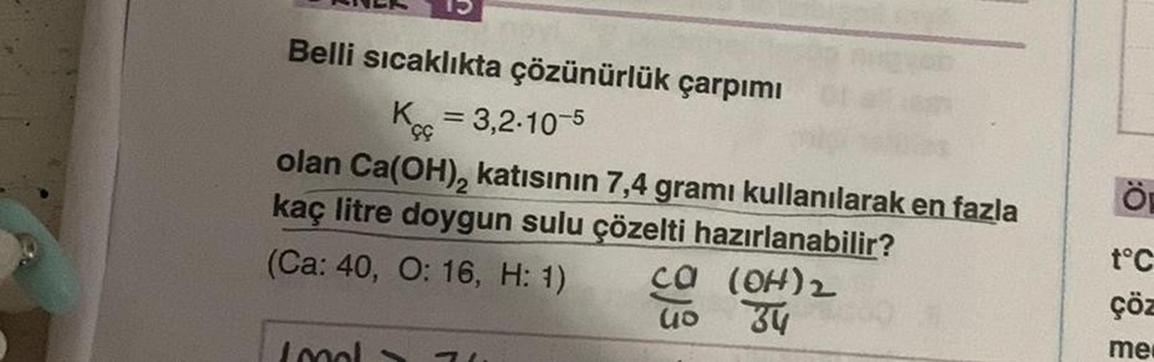 Belli sıcaklıkta çözünürlük çarpımı
K = 3,2-10-5
çç
olan Ca(OH)₂ katısının 7,4 gramı kullanılarak en fazla
kaç litre doygun sulu çözelti hazırlanabilir?
(Ca: 40, O: 16, H: 1)
Ca
39
(OH) 2
34
71.
Lond
t°C
çöz
me