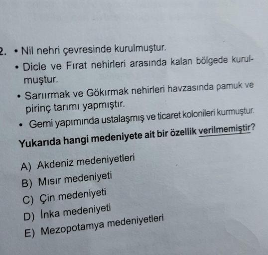 2. Nil nehri çevresinde kurulmuştur.
• Dicle ve Fırat nehirleri arasında kalan bölgede kurul-
muştur.
• Sarıırmak ve Gökırmak nehirleri havzasında pamuk ve
pirinç tarımı yapmıştır.
• Gemi yapımında ustalaşmış ve ticaret kolonileri kurmuştur.
Yukarıda hangi