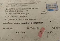 Yandaki kapta KBr katısı ve doygun
çözeltisi bulunmaktadır.
Çözeltiye aynı sıcaklıkta KBr ka-
tısı eklendiğinde,
KBr
1. KBr nin çözünürlüğü
katısı
II. Çözeltinin derişimi
III. Çözeltinin sıvı buhar basıncı
niceliklerinden hangileri değişmez?
A) Yalnız I
B) Yalnız II
D) I ve II
KBr sulu
çözeltisi
C) Yaln
E) I, II ve JIL