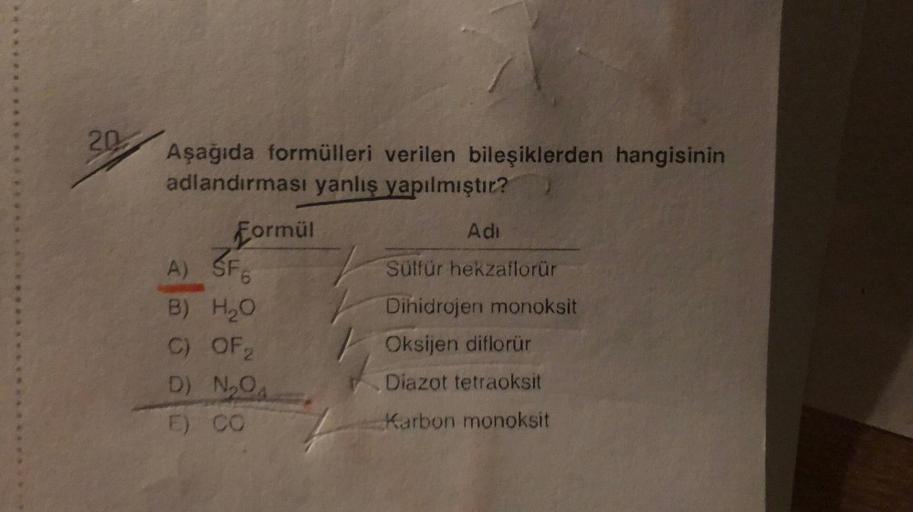 20
Aşağıda formülleri verilen bileşiklerden hangisinin
adlandırması yanlış yapılmıştır?
Formül
Adi
A) SF6
Sülfür hekzaflorür
B) H₂O
Dihidrojen monoksit
C) OF 2
Oksijen diflorür
D) N₂O₁
Diazot tetraoksit
E) CO
Karbon monoksit