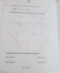 A
7. f(x) doğrusal bir fonksiyon olmak üzere,
f(f(x) + 1) = x + f(0)
olduğuna göre, f(x) fonksiyonunun grafiği
I.
AY
III.
II.
IV.
AY
O
yukarıdakilerden hangileri olabilir?
A) Yalnız I
C) Yalnız II
E) I ve IV
O
B) I ve III
D) III ve IV