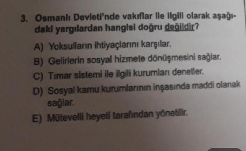 3. Osmanlı Devleti'nde vakıflar ile ilgili olarak aşağı-
daki yargılardan hangisi doğru değildir?
A) Yoksulların ihtiyaçlarını karşılar.
B) Gelirlerin sosyal hizmete dönüşmesini sağlar.
C) Timar sistemi ile ilgili kurumları denetler.
D) Sosyal kamu kurumla