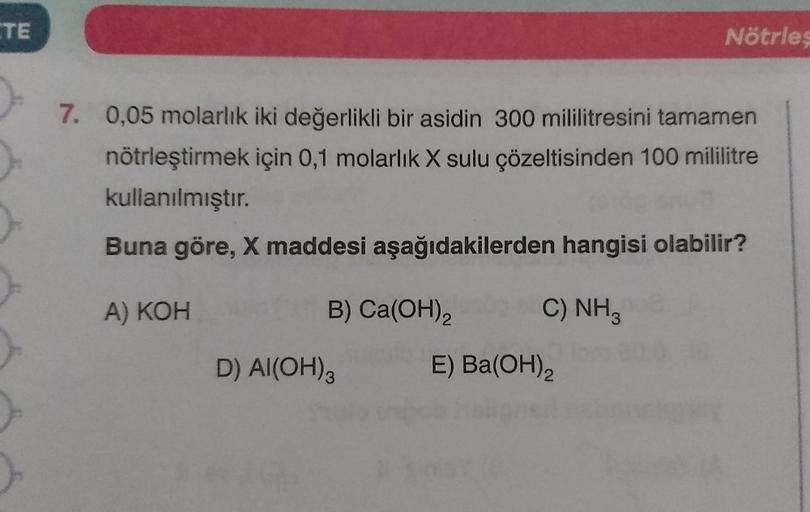ETE
Nötrles
7. 0,05 molarlık iki değerlikli bir asidin 300 mililitresini tamamen
nötrleştirmek için 0,1 molarlık X sulu çözeltisinden 100 mililitre
kullanılmıştır.
Buna göre, X maddesi aşağıdakilerden hangisi olabilir?
A) KOH
B) Ca(OH)₂2
C) NH3
D) Al(OH)3
