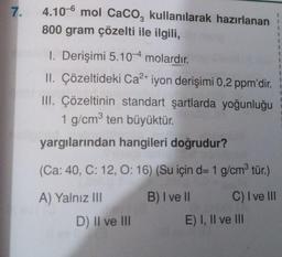 7.
4.106 mol CaCO3 kullanılarak hazırlanan
800 gram çözelti ile ilgili,
1. Derişimi 5.104 molardır.
II. Çözeltideki Ca²+ iyon derişimi 0,2 ppm'dir.
III. Çözeltinin standart şartlarda yoğunluğu
1 g/cm³ ten büyüktür.
yargılarından hangileri doğrudur?
(Ca: 40, C: 12, O: 16) (Su için d= 1 g/cm³ tür.)
A) Yalnız III
B) I ve II
C) I ve III
D) II ve III
E) I, II ve III