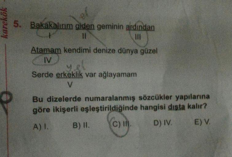 karekök
el
5. Bakakalırım giden geminin ardından
11
111
Atamam kendimi denize dünya güzel
IV
Serde erkeklik var ağlayamam
V
Bu dizelerde numaralanmış sözcükler yapılarına
göre ikişerli eşleştirildiğinde hangisi dışta kalır?
A) I.
B) II.
(C) II.
D) IV.
E) V