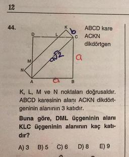 12
44.
ABCD kare
ACKN
dikdörtgen
N
A
B
K, L, M ve N noktaları doğrusaldır.
ABCD karesinin alanı ACKN dikdört-
geninin alanının 3 katıdır.
Buna göre, DML üçgeninin alanı
KLC üçgeninin alanının kaç katı-
dır?
A) 3 B) 5 C) 6
D) 8
E) 9
M
D
a√2
C
a