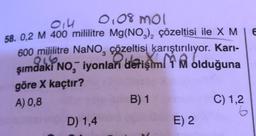 014
0,08 mol
58. 0,2 M 400 mililitre Mg(NO3)₂ çözeltisi ile X MIE
600 mililitre NaNO, çözeltisi karıştırılıyor. Karı-
şımdaki No, iyonları derişim
olduğuna
göre X kaçtır?
A) 0,8
B) 1
C) 1,2
D) 1,4
E) 2