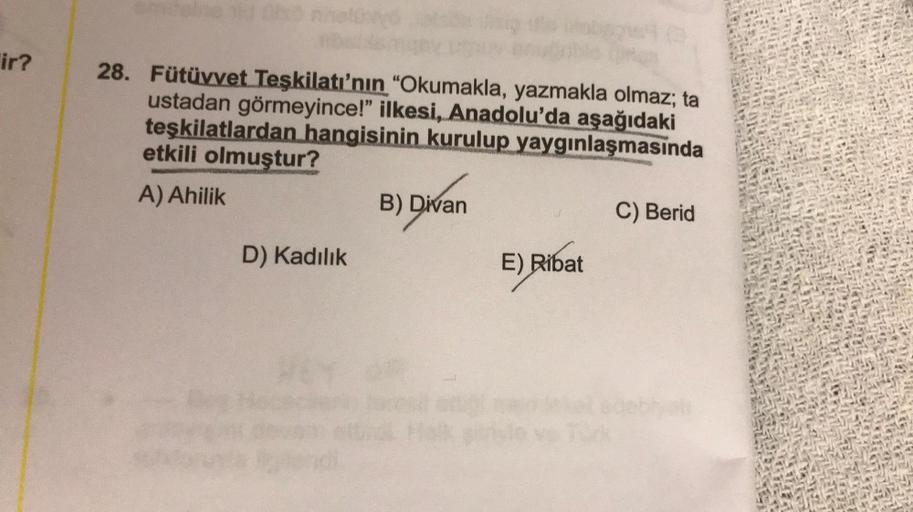 ir?
28. Fütüvvet Teşkilatı'nın "Okumakla, yazmakla olmaz; ta
ustadan görmeyince!" ilkesi, Anadolu'da aşağıdaki
teşkilatlardan hangisinin kurulup yaygınlaşmasında
etkili olmuştur?
A) Ahilik
B) Divan
C) Berid
D) Kadılık
E) Ribat