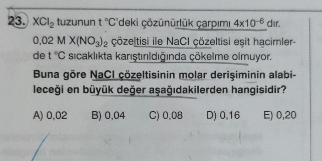 23. XCl₂ tuzunun t °C'deki çözünürlük çarpımı 4x10-6 dir.
0,02 M X(NO3)2 çözeltisi ile NaCl çözeltisi eşit hacimler-
de t °C sıcaklıkta karıştırıldığında çökelme olmuyor.
Buna göre NaCl çözeltisinin molar derişiminin alabi-
leceği en büyük değer aşağıdakil