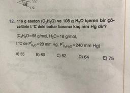 12. 116 g aseton (C3H6O) ve 108 g H₂O içeren bir çö-
zeltinin t °C deki buhar basıncı kaç mm Hg dir?
(C3H6O=58 g/mol, H₂O=18 g/mol,
t°C de PH₂0=20 mm Hg, PC3H6o=240 mm Hg)
A) 55
B) 60
C) 62
D) 64
E) 75