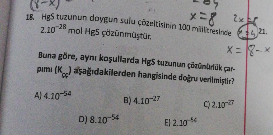 (8-x)
18. HgS tuzunun doygun sulu çözeltisinin 100 mililitresinde
mol HgS çözünmüştür.
x = 8
2x
2.10-28
21.
x=8-x
Buna göre, aynı koşullarda HgS tuzunun çözünürlük çar-
pımı (K) aşağıdakilerden hangisinde doğru verilmiştir?
A) 4.10-54
B) 4.10-27
C) 2.10-27