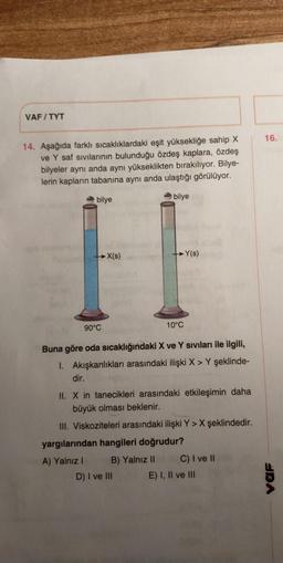 VAFITYT
14. Aşağıda farklı sıcaklıklardaki eşit yüksekliğe sahip X
ve Y saf sıvılarının bulunduğu özdeş kaplara, özdeş
bilyeler aynı anda aynı yükseklikten bırakılıyor. Bilye-
lerin kapların tabanına aynı anda ulaştığı görülüyor.
bilye
bilye
X(s)
-Y(s)
90°C
10°C
Buna göre oda sıcaklığındaki X ve Y sıvıları ile ilgili,
1. Akışkanlıkları arasındaki ilişki X > Y şeklinde-
dir.
II. X in tanecikleri arasındaki etkileşimin daha
büyük olması beklenir.
III. Viskoziteleri arasındaki ilişki Y> X şeklindedir.
yargılarından hangileri doğrudur?
A) Yalnız I
B) Yalnız II
C) I ve II
D) I ve III
E) I, II ve III
16.
URA