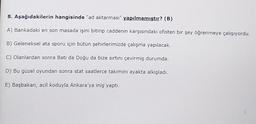 8. Aşağıdakilerin hangisinde "ad aktarması" yapılmamıştır? (B)
A) Bankadaki en son masada işini bitirip caddenin karşısındaki ofisten bir şey öğrenmeye çalışıyordu.
B) Geleneksel ata sporu için bütün şehirlerimizde çalışma yapılacak.
C) Olanlardan sonra Batı da Doğu da bize sırtını çevirmiş durumda.
D) Bu güzel oyundan sonra stat saatlerce takımını ayakta alkışladı.
E) Başbakan, acil koduyla Ankara'ya iniş yaptı.
I
