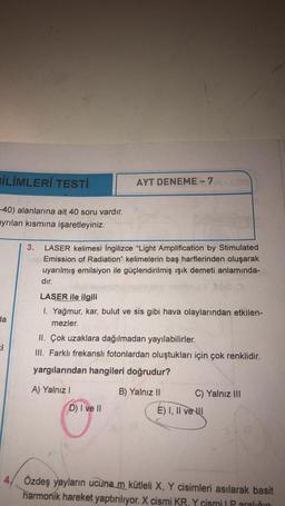 BİLİMLERİ TESTİ
AYT DENEME - 7
-40) alanlarına ait 40 soru vardır.
ayrılan kısmına işaretleyiniz.
3.
LASER kelimesi İngilizce "Light Amplification by Stimulated
Emission of Radiation" kelimelerin baş harflerinden oluşarak
uyarılmış emilsiyon ile güçlendirilmiş ışık demeti anlamında-
dır.
LASER ile ilgili
1. Yağmur, kar, bulut ve sis gibi hava olaylarından etkilen-
mezler.
II. Çok uzaklara dağılmadan yayılabilirler.
III. Farklı frekanslı fotonlardan oluştukları için çok renklidir.
yargılarından hangileri doğrudur?
A) Yalnız I
B) Yalnız II
C) Yalnız III
D) I ve II
E) I, II ve I
4, Özdeş yayların ucuna m kütleli X, Y cisimleri asılarak basit
harmonik hareket yaptırılıyor. X cismi KR. Y cismi | P aralığın
da